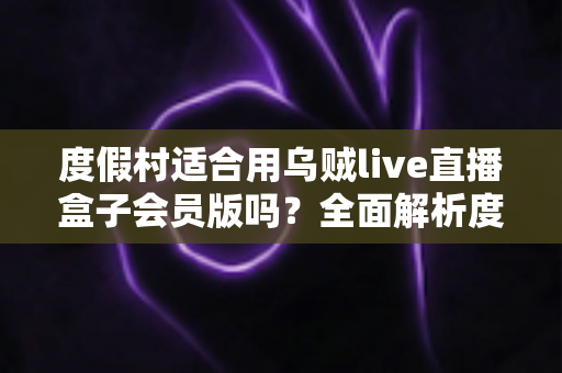度假村适合用乌贼live直播盒子会员版吗?全面解析度假村直播营销的优势、场景与实操指南 度假村适合用乌贼live直播盒子会员版吗?全面解析度假村直播营销的优势、场景与实操指南
