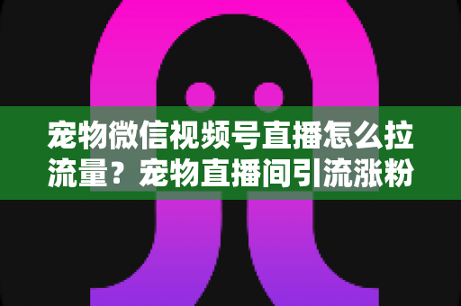 宠物微信视频号直播怎么拉流量?宠物直播间引流涨粉与运营变现全攻略 宠物微信视频号直播怎么拉流量?宠物直播间引流涨粉与运营变现全攻略