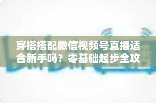 穿搭搭配微信视频号直播适合新手吗?零基础起步全攻略与实战变现指南 穿搭搭配微信视频号直播适合新手吗?零基础起步全攻略与实战变现指南