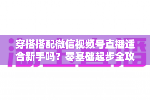 穿搭搭配微信视频号直播适合新手吗?零基础起步全攻略与实战变现指南 穿搭搭配微信视频号直播适合新手吗?零基础起步全攻略与实战变现指南