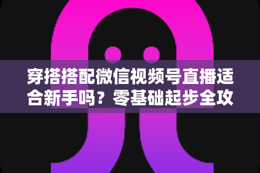 穿搭搭配微信视频号直播适合新手吗?零基础起步全攻略与实战变现指南 穿搭搭配微信视频号直播适合新手吗?零基础起步全攻略与实战变现指南