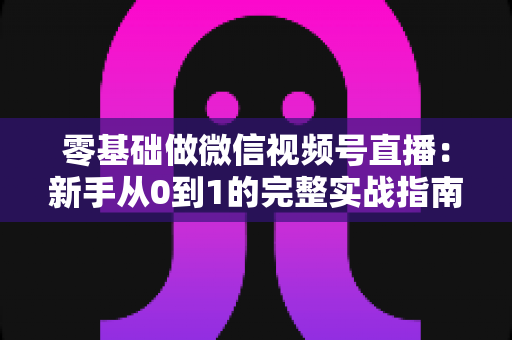 零基础做微信视频号直播：新手从0到1的完整实战指南