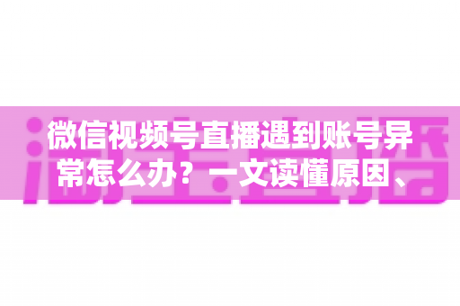 微信视频号直播遇到账号异常怎么办？一文读懂原因、解决方案与预防措施全指南