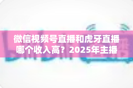 微信视频号直播和虎牙直播哪个收入高?2025年主播收益全面对比与变现指南 微信视频号直播和虎牙直播哪个收入高?2025年主播收益全面对比与变现指南