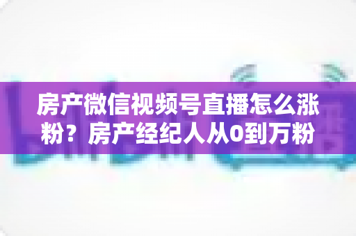 房产微信视频号直播怎么涨粉？房产经纪人从0到万粉的实战涨粉指南
