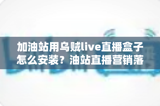 加油站用乌贼live直播盒子怎么安装?油站直播营销落地的全流程实操指南 加油站用乌贼live直播盒子怎么安装?油站直播营销落地的全流程实操指南