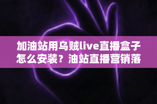 加油站用乌贼live直播盒子怎么安装？油站直播营销落地的全流程实操指南