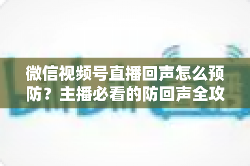 微信视频号直播回声怎么预防？主播必看的防回声全攻略与实用技巧