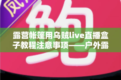露营帐篷用乌贼live直播盒子教程注意事项——户外露营直播全流程实用指南 露营帐篷用乌贼live直播盒子教程注意事项——户外露营直播全流程实用指南