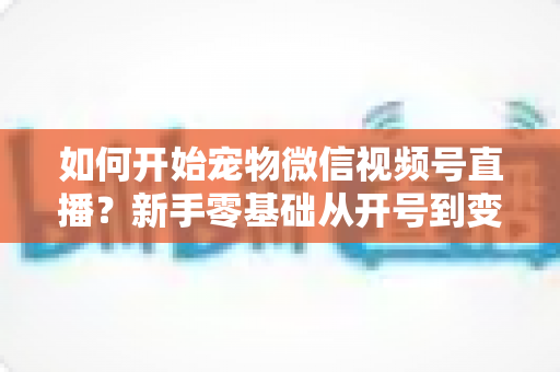 如何开始宠物微信视频号直播?新手零基础从开号到变现的全流程实战指南 如何开始宠物微信视频号直播?新手零基础从开号到变现的全流程实战指南