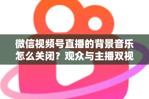 微信视频号直播的背景音乐怎么关闭?观众与主播双视角静音操作全指南 微信视频号直播的背景音乐怎么关闭?观众与主播双视角静音操作全指南