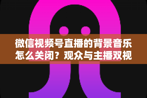 微信视频号直播的背景音乐怎么关闭?观众与主播双视角静音操作全指南 微信视频号直播的背景音乐怎么关闭?观众与主播双视角静音操作全指南