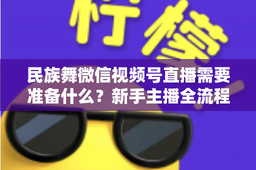民族舞微信视频号直播需要准备什么?新手主播全流程实战指南 民族舞微信视频号直播需要准备什么?新手主播全流程实战指南