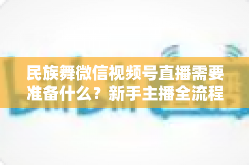 民族舞微信视频号直播需要准备什么?新手主播全流程实战指南 民族舞微信视频号直播需要准备什么?新手主播全流程实战指南