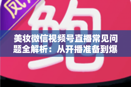 美妆微信视频号直播常见问题全解析:从开播准备到爆单转化的实战避坑指南 美妆微信视频号直播常见问题全解析:从开播准备到爆单转化的实战避坑指南