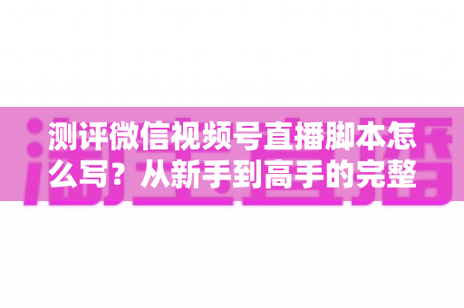 测评微信视频号直播脚本怎么写?从新手到高手的完整实战指南 测评微信视频号直播脚本怎么写?从新手到高手的完整实战指南