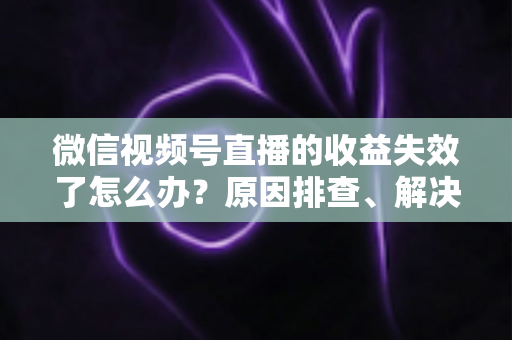 微信视频号直播的收益失效了怎么办？原因排查、解决步骤与预防指南全解析