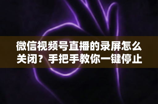 微信视频号直播的录屏怎么关闭？手把手教你一键停止录屏，轻松守护直播隐私安全