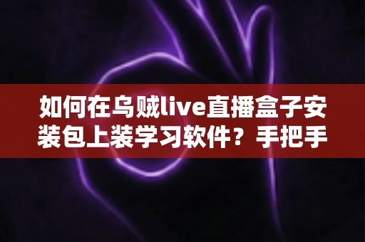 如何在乌贼live直播盒子安装包上装学习软件?手把手教你打造家庭学习终端的完整教程 如何在乌贼live直播盒子安装包上装学习软件?手把手教你打造家庭学习终端的完整教程