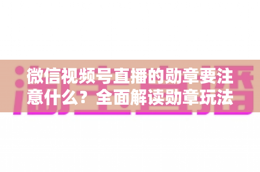 微信视频号直播的勋章要注意什么?全面解读勋章玩法、规则与避坑指南 微信视频号直播的勋章要注意什么?全面解读勋章玩法、规则与避坑指南