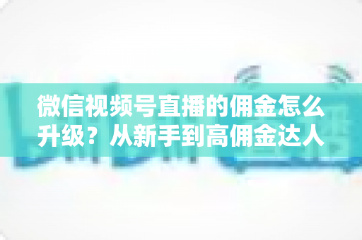 微信视频号直播的佣金怎么升级?从新手到高佣金达人的完整进阶指南 微信视频号直播的佣金怎么升级?从新手到高佣金达人的完整进阶指南