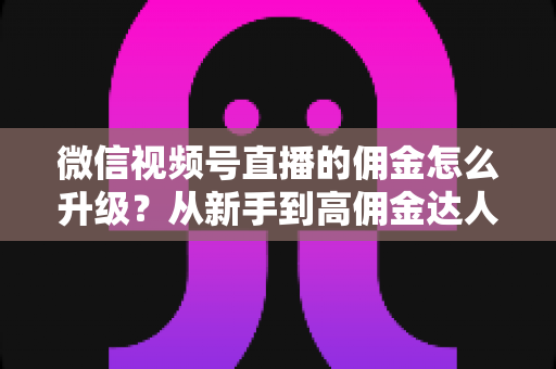 微信视频号直播的佣金怎么升级?从新手到高佣金达人的完整进阶指南 微信视频号直播的佣金怎么升级?从新手到高佣金达人的完整进阶指南