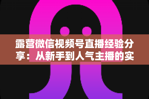 露营微信视频号直播经验分享:从新手到人气主播的实战指南 露营微信视频号直播经验分享:从新手到人气主播的实战指南