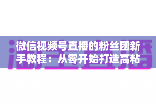 微信视频号直播的粉丝团新手教程：从零开始打造高粘性直播社群的完整指南