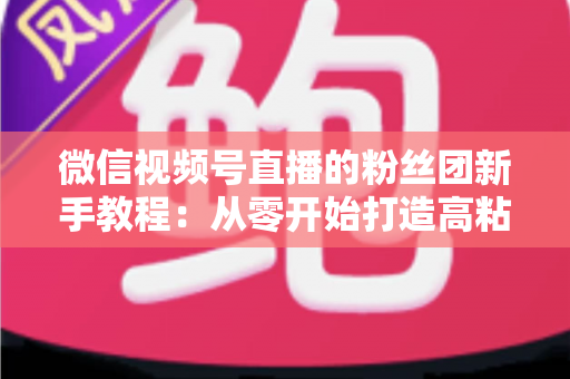 微信视频号直播的粉丝团新手教程：从零开始打造高粘性直播社群的完整指南