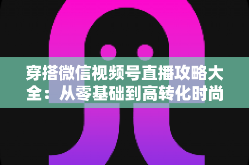 穿搭微信视频号直播攻略大全:从零基础到高转化时尚直播间的实战指南 穿搭微信视频号直播攻略大全:从零基础到高转化时尚直播间的实战指南
