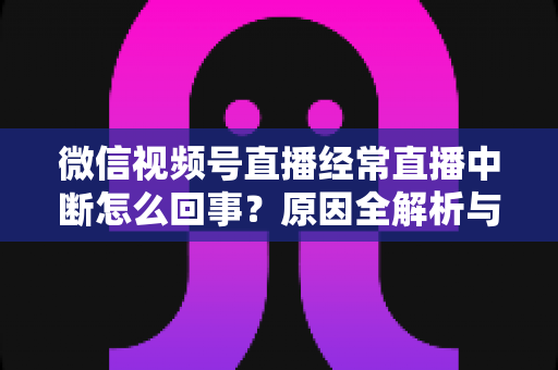 微信视频号直播经常直播中断怎么回事？原因全解析与稳定开播实用指南
