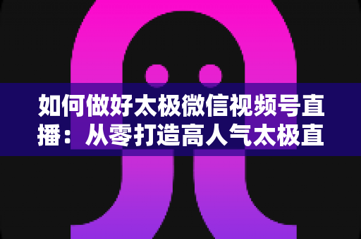 如何做好太极微信视频号直播:从零打造高人气太极直播间的全攻略 如何做好太极微信视频号直播:从零打造高人气太极直播间的全攻略