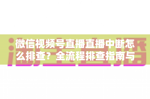 微信视频号直播直播中断怎么排查？全流程排查指南与预防方案一次讲透