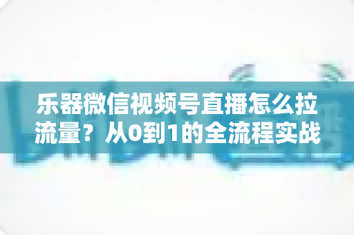 乐器微信视频号直播怎么拉流量？从0到1的全流程实战引流攻略