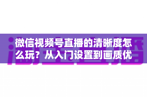 微信视频号直播的清晰度怎么玩?从入门设置到画质优化的完整实战指南 微信视频号直播的清晰度怎么玩?从入门设置到画质优化的完整实战指南