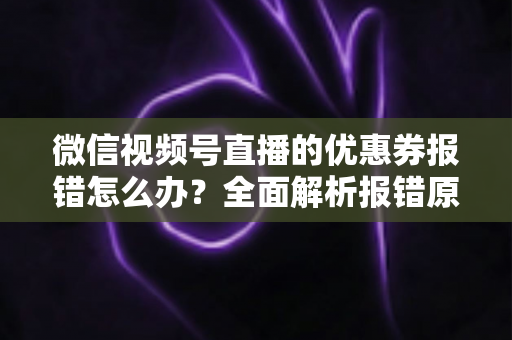 微信视频号直播的优惠券报错怎么办?全面解析报错原因、排查步骤与预防技巧 微信视频号直播的优惠券报错怎么办?全面解析报错原因、排查步骤与预防技巧