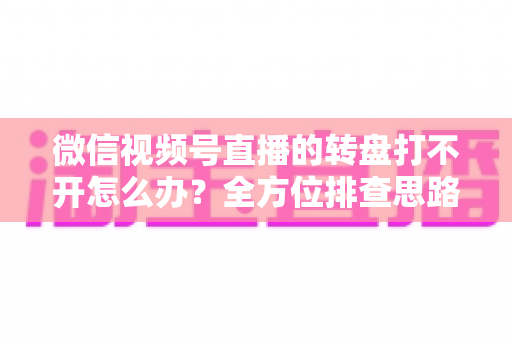 微信视频号直播的转盘打不开怎么办？全方位排查思路与实用解决指南