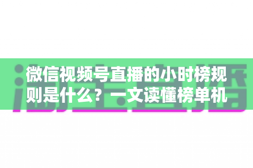 微信视频号直播的小时榜规则是什么？一文读懂榜单机制与上榜运营攻略