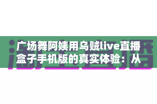 广场舞阿姨用乌贼live直播盒子手机版的真实体验:从手忙脚乱到轻松开播的全程记录 广场舞阿姨用乌贼live直播盒子手机版的真实体验:从手忙脚乱到轻松开播的全程记录