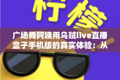 广场舞阿姨用乌贼live直播盒子手机版的真实体验：从手忙脚乱到轻松开播的全程记录