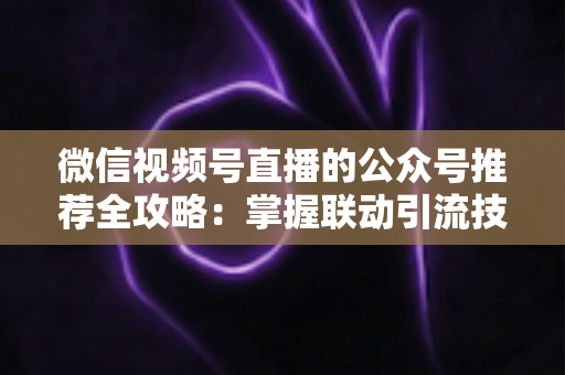 微信视频号直播的公众号推荐全攻略：掌握联动引流技巧，助力品牌流量与粉丝双增长