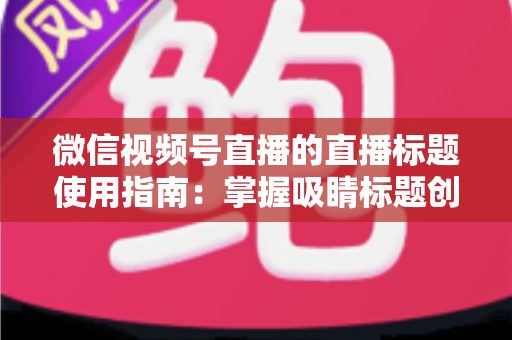 微信视频号直播的直播标题使用指南：掌握吸睛标题创作技巧，让直播间流量倍增的实战秘籍