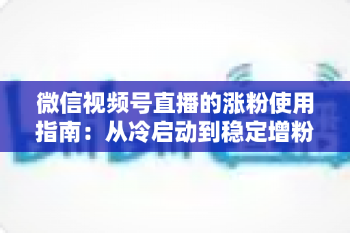 微信视频号直播的涨粉使用指南:从冷启动到稳定增粉的实战攻略 微信视频号直播的涨粉使用指南:从冷启动到稳定增粉的实战攻略
