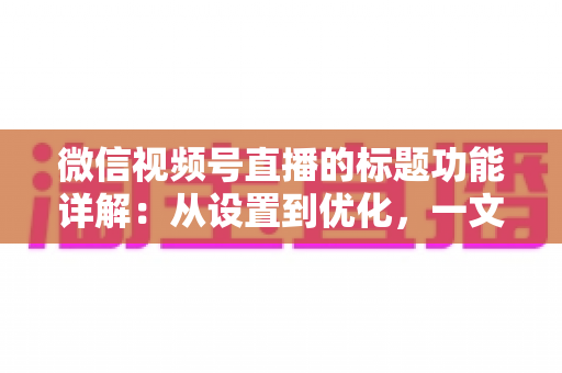 微信视频号直播的标题功能详解：从设置到优化，一文掌握高流量直播间的标题写作秘诀