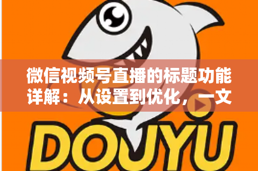 微信视频号直播的标题功能详解：从设置到优化，一文掌握高流量直播间的标题写作秘诀