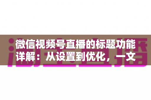 微信视频号直播的标题功能详解：从设置到优化，一文掌握高流量直播间的标题写作秘诀