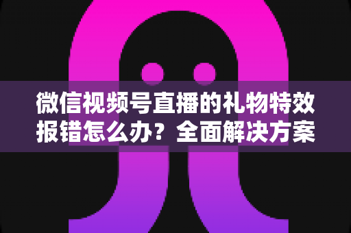 微信视频号直播的礼物特效报错怎么办?全面解决方案与常见问题指南 微信视频号直播的礼物特效报错怎么办?全面解决方案与常见问题指南
