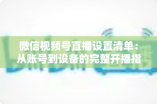 微信视频号直播设置清单:从账号到设备的完整开播指南,助你打造专业直播间 微信视频号直播设置清单:从账号到设备的完整开播指南,助你打造专业直播间
