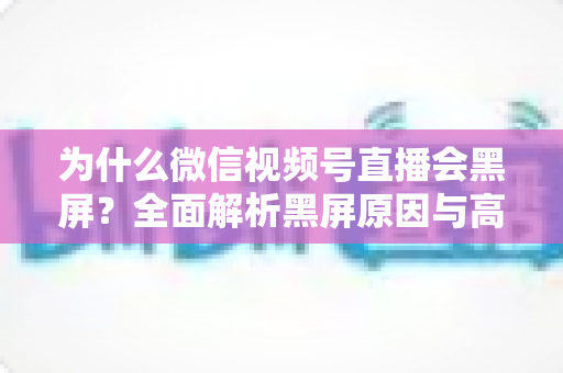为什么微信视频号直播会黑屏？全面解析黑屏原因与高效解决方法指南