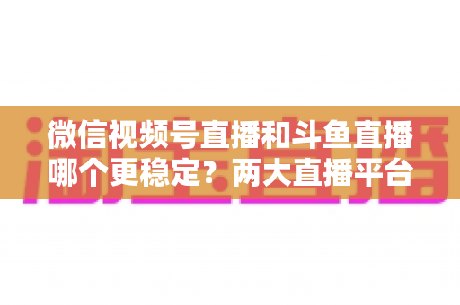 微信视频号直播和斗鱼直播哪个更稳定?两大直播平台稳定性全维度深度对比与主播选择指南 微信视频号直播和斗鱼直播哪个更稳定?两大直播平台稳定性全维度深度对比与主播选择指南